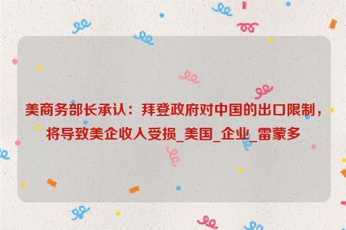 美商务部长承认：拜登政府对中国的出口限制，将导致美企收入受损_美国_企业_雷蒙多