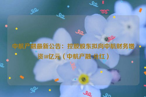 中航产融最新公告：控股股东拟向中航财务增资40亿元（中航产融 分红）