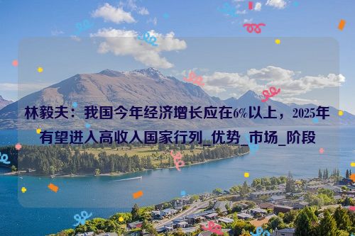 林毅夫：我国今年经济增长应在6%以上，2025年有望进入高收入国家行列_优势_市场_阶段