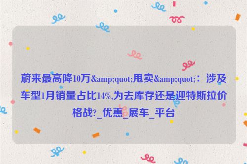蔚来最高降10万&quot;甩卖&quot;：涉及车型1月销量占比14%,为去库存还是迎特斯拉价格战?_优惠_展车_平台