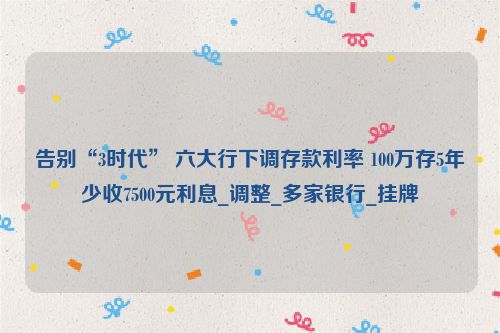 告别“3时代” 六大行下调存款利率 100万存5年少收7500元利息_调整_多家银行_挂牌