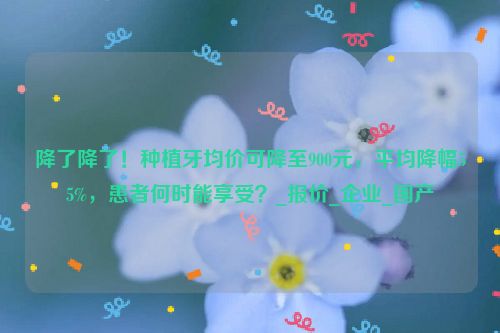 降了降了！种植牙均价可降至900元，平均降幅55%，患者何时能享受？_报价_企业_国产