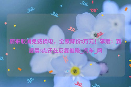 蔚来取消免费换电，全系降价3万元！李斌：到凌晨3点还在反复推敲_汽车_网