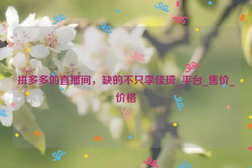 拼多多的直播间，缺的不只李佳琦_平台_售价_价格