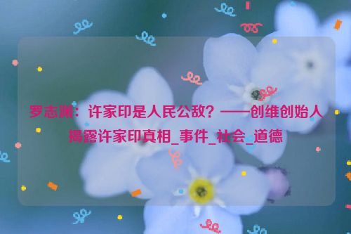 罗志渊：许家印是人民公敌？——创维创始人揭露许家印真相_事件_社会_道德