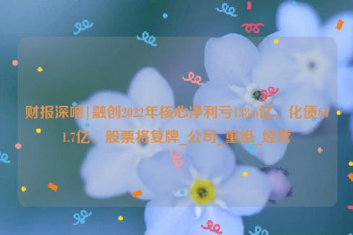 财报深响|融创2022年核心净利亏138.6亿、化债641.7亿，股票将复牌_公司_重组_经营