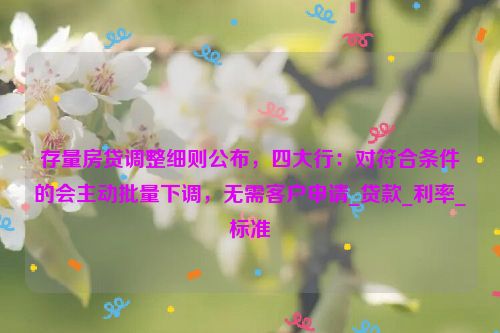 存量房贷调整细则公布，四大行：对符合条件的会主动批量下调，无需客户申请_贷款_利率_标准