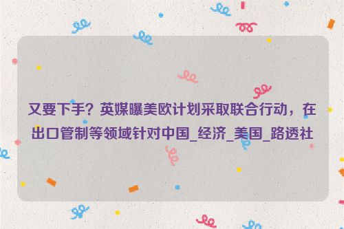 又要下手？英媒曝美欧计划采取联合行动，在出口管制等领域针对中国_经济_美国_路透社