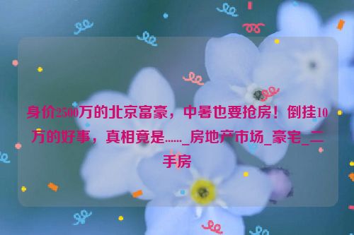 身价2500万的北京富豪，中暑也要抢房！倒挂10万的好事，真相竟是......_房地产市场_豪宅_二手房