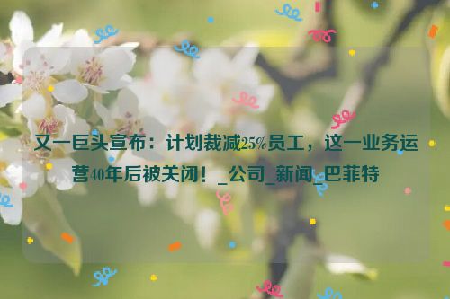 又一巨头宣布：计划裁减25%员工，这一业务运营40年后被关闭！_公司_新闻_巴菲特