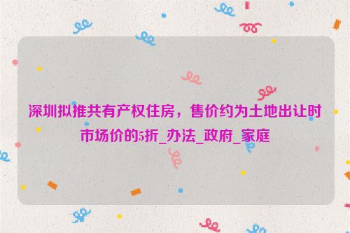 深圳拟推共有产权住房，售价约为土地出让时市场价的5折_办法_政府_家庭