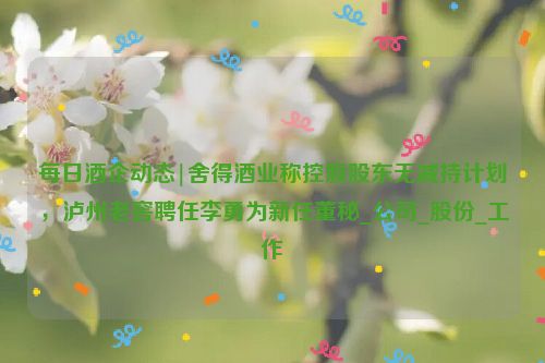 每日酒企动态|舍得酒业称控股股东无减持计划，泸州老窖聘任李勇为新任董秘_公司_股份_工作