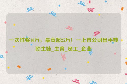 一次性奖10万，最高超25万！一上市公司出手鼓励生娃_生育_员工_企业