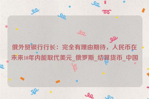 俄外贸银行行长：完全有理由期待，人民币在未来10年内能取代美元_俄罗斯_结算货币_中国