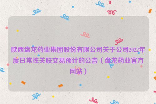 陕西盘龙药业集团股份有限公司关于公司2022年度日常性关联交易预计的公告（盘龙药业官方网站）