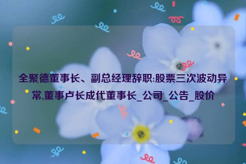 全聚德董事长、副总经理辞职:股票三次波动异常,董事卢长成代董事长_公司_公告_股价