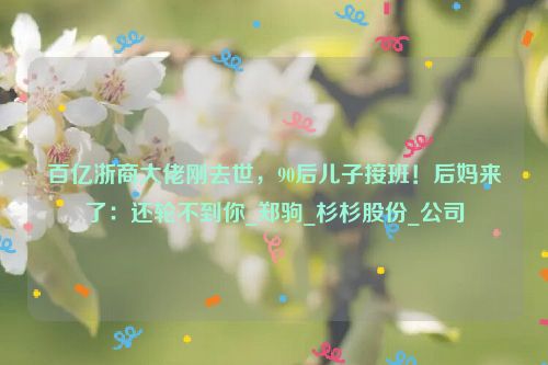 百亿浙商大佬刚去世，90后儿子接班！后妈来了：还轮不到你_郑驹_杉杉股份_公司