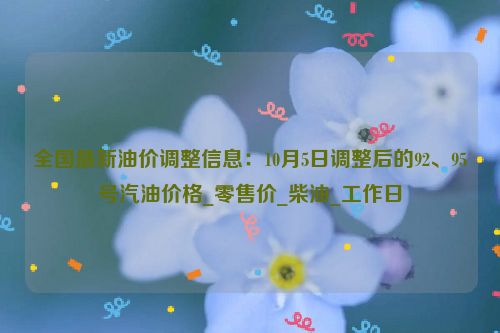 全国最新油价调整信息：10月5日调整后的92、95号汽油价格_零售价_柴油_工作日