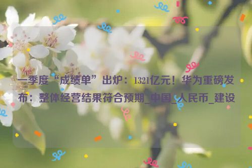 一季度“成绩单”出炉：1321亿元！华为重磅发布：整体经营结果符合预期_中国_人民币_建设