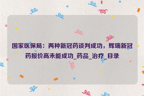 国家医保局：两种新冠药谈判成功，辉瑞新冠药报价高未能成功_药品_治疗_目录