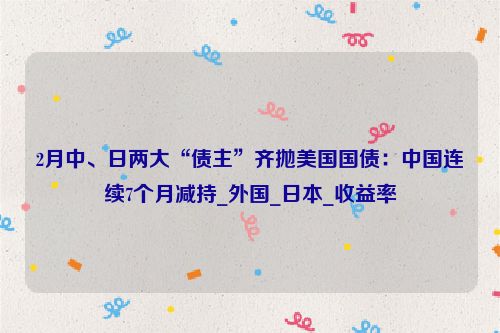2月中、日两大“债主”齐抛美国国债：中国连续7个月减持_外国_日本_收益率