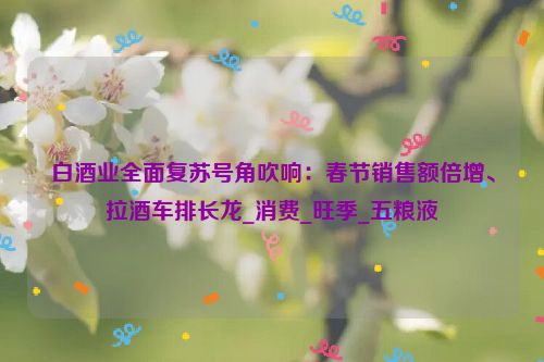 白酒业全面复苏号角吹响：春节销售额倍增、拉酒车排长龙_消费_旺季_五粮液