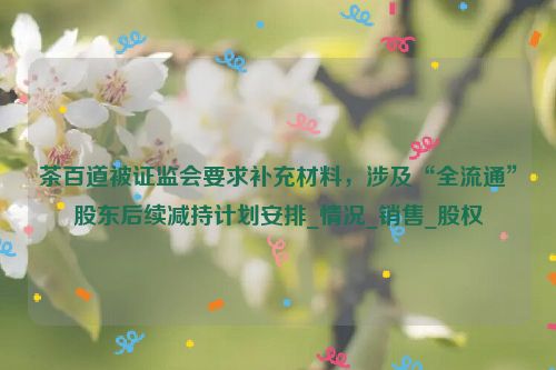 茶百道被证监会要求补充材料，涉及“全流通”股东后续减持计划安排_情况_销售_股权