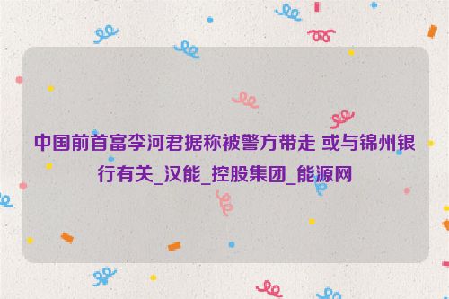 中国前首富李河君据称被警方带走 或与锦州银行有关_汉能_控股集团_能源网