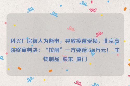 科兴厂房被人为断电，导致疫苗受损，北京高院终审判决：“拉闸”一方要赔1540万元！_生物制品_股东_厦门