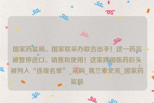 国家药监局、国家联采办联合出手！这一药品被暂停进口、销售和使用！这家跨国医药巨头被列入“违规名单”_采购_葛兰素史克_国家药监局