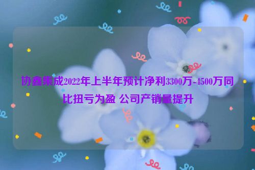 协鑫集成2022年上半年预计净利3300万-4500万同比扭亏为盈 公司产销量提升