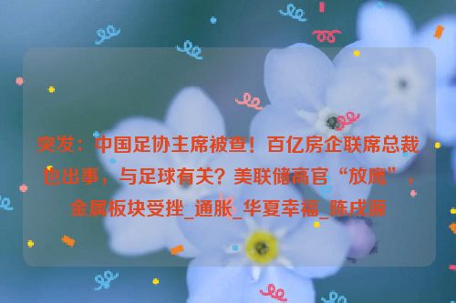 突发：中国足协主席被查！百亿房企联席总裁也出事，与足球有关？美联储高官“放鹰”，金属板块受挫_通胀_华夏幸福_陈戌源