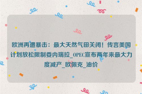 欧洲再遭暴击：最大天然气田关闭！传言美国计划放松限制委内瑞拉_OPEC宣布两年来最大力度减产_欧佩克_油价