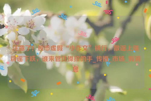 注意了！股市虚假“小作文”横行，散谣上涨辟谣下跌，谁来管住操控的手_传播_市场_假消息