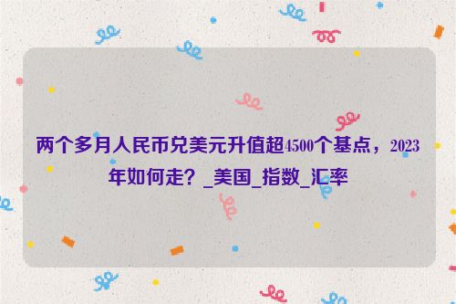 两个多月人民币兑美元升值超4500个基点，2023年如何走？_美国_指数_汇率