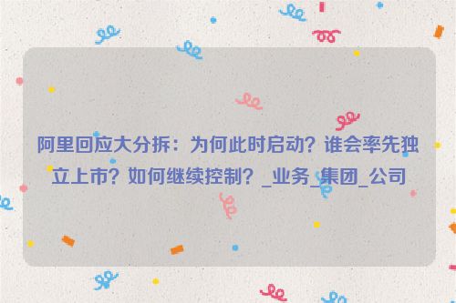 阿里回应大分拆：为何此时启动？谁会率先独立上市？如何继续控制？_业务_集团_公司