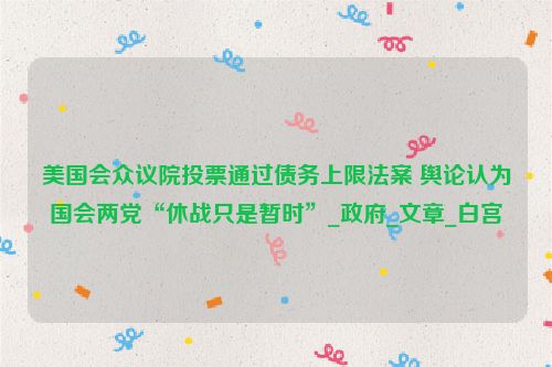 美国会众议院投票通过债务上限法案 舆论认为国会两党“休战只是暂时”_政府_文章_白宫