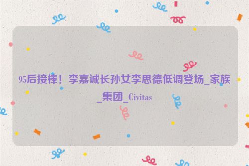 95后接棒！李嘉诚长孙女李思德低调登场_家族_集团_Civitas