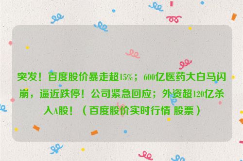 突发！百度股价暴走超15%；600亿医药大白马闪崩，逼近跌停！公司紧急回应；外资超120亿杀入A股！（百度股价实时行情 股票）