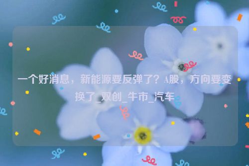 一个好消息，新能源要反弹了？A股，方向要变换了_双创_牛市_汽车