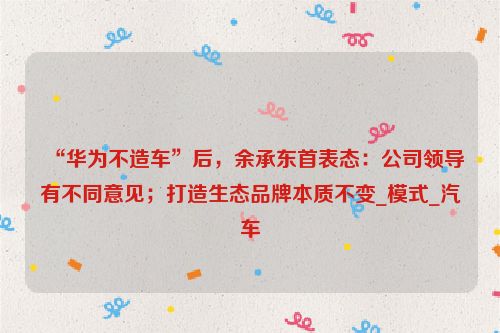 “华为不造车”后，余承东首表态：公司领导有不同意见；打造生态品牌本质不变_模式_汽车