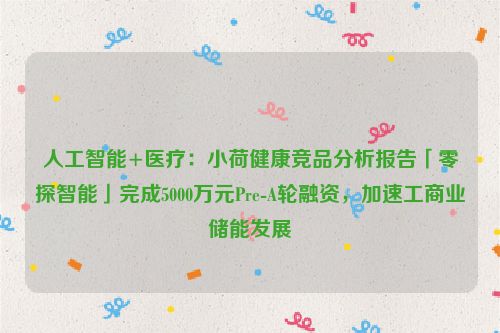 人工智能+医疗：小荷健康竞品分析报告「零探智能」完成5000万元Pre-A轮融资，加速工商业储能发展