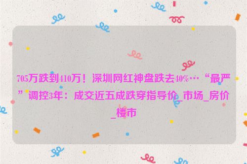 705万跌到410万！深圳网红神盘跌去40%…“最严”调控3年：成交近五成跌穿指导价_市场_房价_楼市