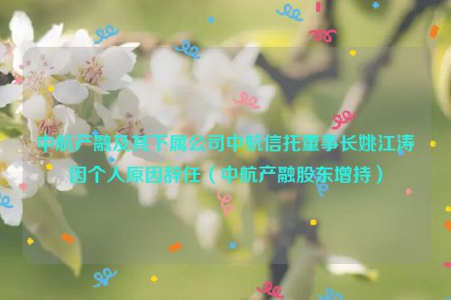 中航产融及其下属公司中航信托董事长姚江涛因个人原因辞任（中航产融股东增持）