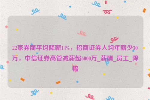 22家券商平均降薪14%，招商证券人均年薪少30万，中信证券高管减薪超6000万_薪酬_员工_降幅