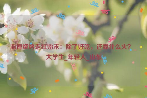 淄博烧烤走红始末：除了好吃，还靠什么火？_大学生_年轻人_山东