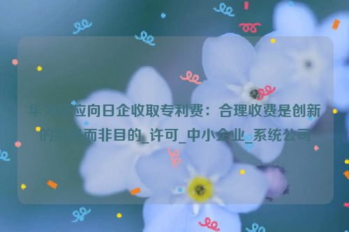 华为回应向日企收取专利费：合理收费是创新的结果而非目的_许可_中小企业_系统公司