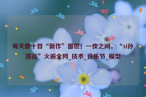 每天数十首“新作”面世！一夜之间，“AI孙燕姿”火遍全网_技术_音乐节_模型