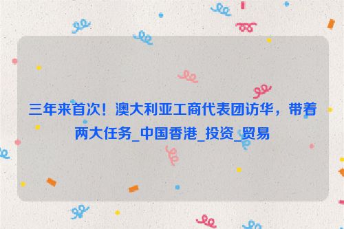 三年来首次！澳大利亚工商代表团访华，带着两大任务_中国香港_投资_贸易