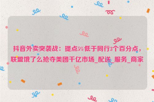 抖音外卖突袭战：提点5%低于同行3个百分点，联盟饿了么抢夺美团千亿市场_配送_服务_商家